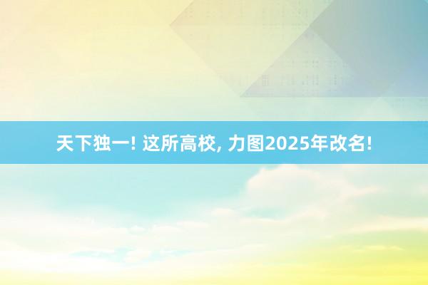 天下独一! 这所高校, 力图2025年改名!