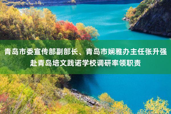 青岛市委宣传部副部长、青岛市娴雅办主任张升强赴青岛培文践诺学校调研率领职责