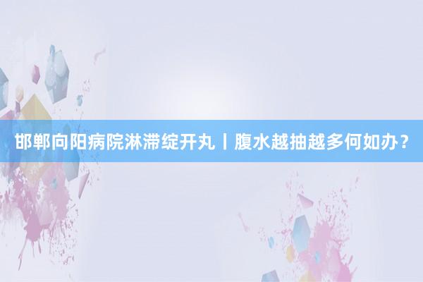 邯郸向阳病院淋滞绽开丸丨腹水越抽越多何如办？
