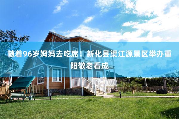 随着96岁姆妈去吃席！新化县渠江源景区举办重阳敬老看成