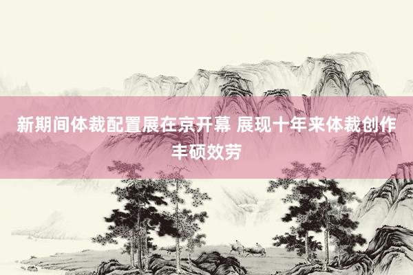 新期间体裁配置展在京开幕 展现十年来体裁创作丰硕效劳