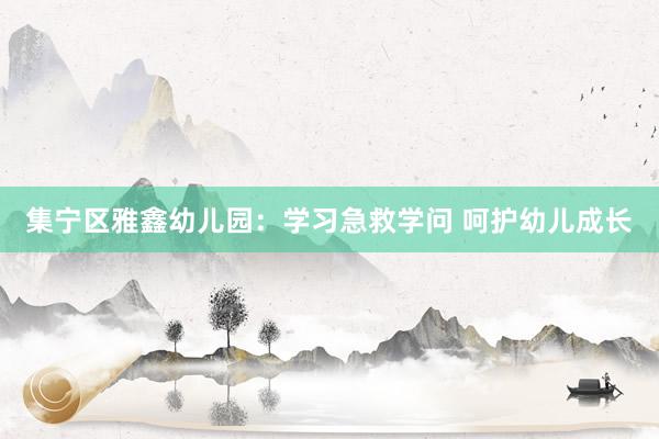 集宁区雅鑫幼儿园：学习急救学问 呵护幼儿成长