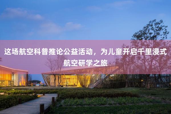 这场航空科普推论公益活动，为儿童开启千里浸式航空研学之旅