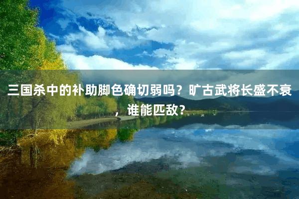 三国杀中的补助脚色确切弱吗？旷古武将长盛不衰，谁能匹敌？