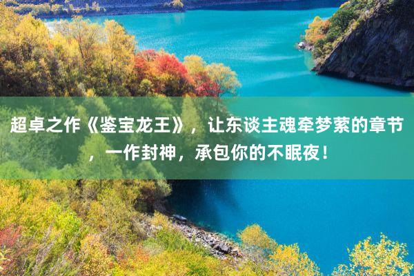 超卓之作《鉴宝龙王》，让东谈主魂牵梦萦的章节，一作封神，承包你的不眠夜！