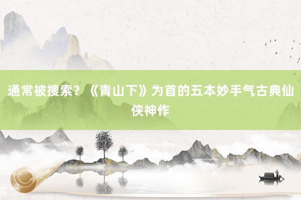通常被搜索？《青山下》为首的五本妙手气古典仙侠神作