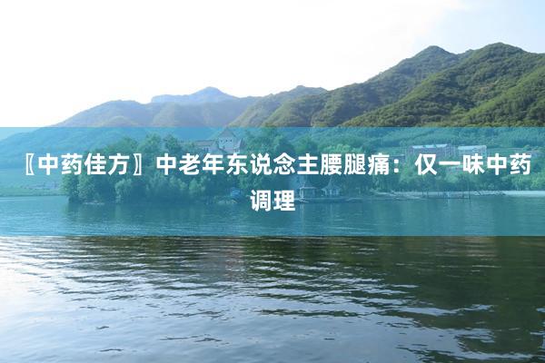 〖中药佳方〗中老年东说念主腰腿痛：仅一味中药调理