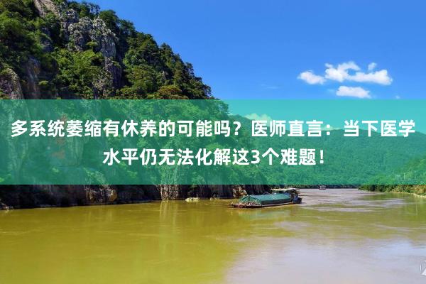 多系统萎缩有休养的可能吗？医师直言：当下医学水平仍无法化解这3个难题！