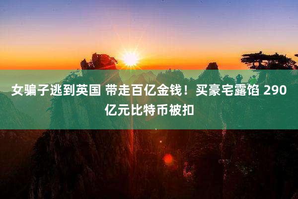 女骗子逃到英国 带走百亿金钱！买豪宅露馅 290亿元比特币被扣