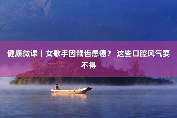 健康微课｜女歌手因龋齿患癌？ 这些口腔风气要不得