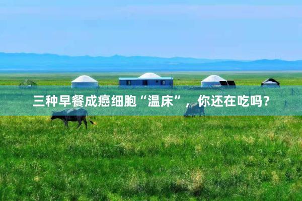 三种早餐成癌细胞“温床”，你还在吃吗？