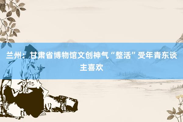 兰州：甘肃省博物馆文创神气“整活”受年青东谈主喜欢