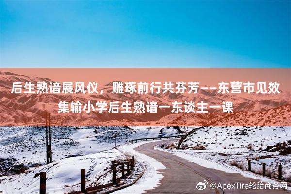 后生熟谙展风仪,雕琢前行共芬芳——东营市见效集输小学后生熟谙一东谈主一课