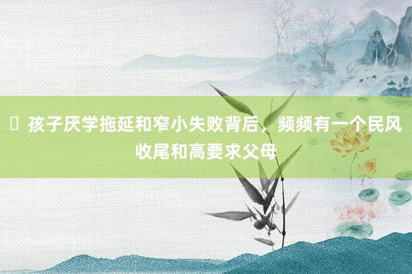 ​孩子厌学拖延和窄小失败背后，频频有一个民风收尾和高要求父母