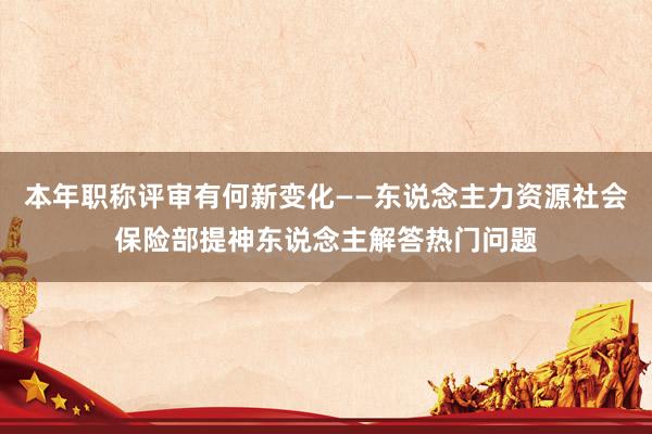 本年职称评审有何新变化——东说念主力资源社会保险部提神东说念主解答热门问题
