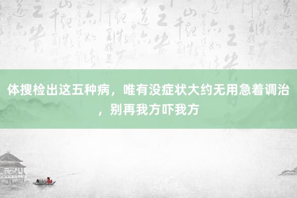 体搜检出这五种病，唯有没症状大约无用急着调治，别再我方吓我方