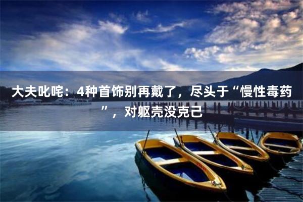 大夫叱咤：4种首饰别再戴了，尽头于“慢性毒药”，对躯壳没克己