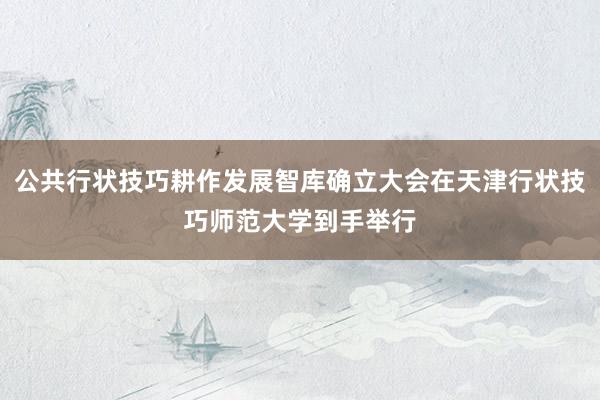 公共行状技巧耕作发展智库确立大会在天津行状技巧师范大学到手举行