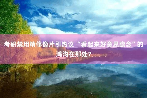 考研禁用精修像片引热议 “看起来好意思瞻念”的鸿沟在那处？