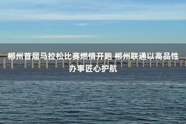 郴州首届马拉松比赛燃情开跑 郴州联通以高品性办事匠心护航