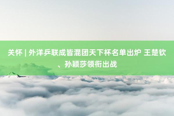 关怀 | 外洋乒联成皆混团天下杯名单出炉 王楚钦、孙颖莎领衔出战