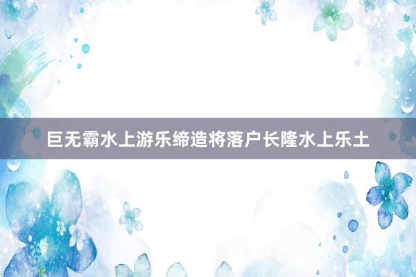 巨无霸水上游乐缔造将落户长隆水上乐土