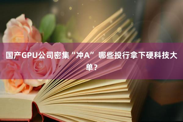国产GPU公司密集“冲A” 哪些投行拿下硬科技大单？