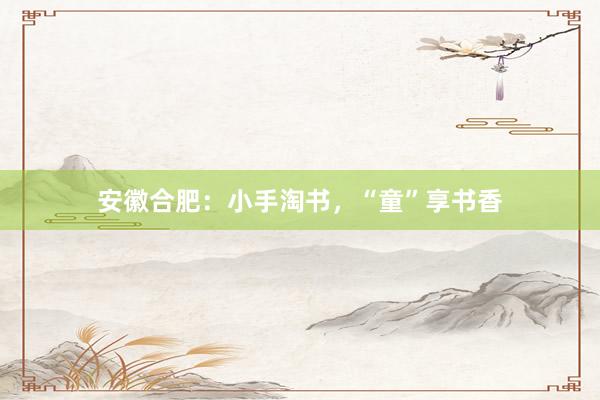 安徽合肥：小手淘书，“童”享书香