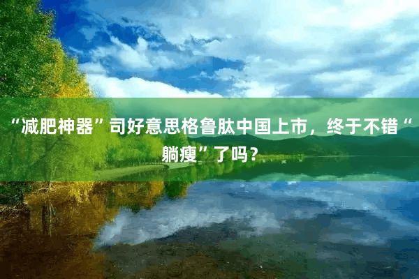 “减肥神器”司好意思格鲁肽中国上市，终于不错“躺瘦”了吗？