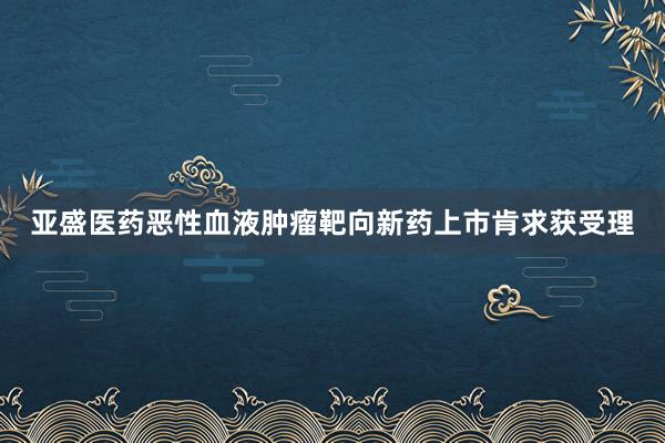 亚盛医药恶性血液肿瘤靶向新药上市肯求获受理