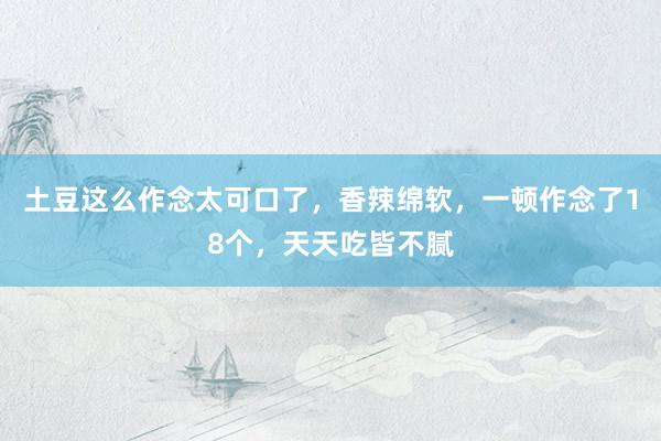 土豆这么作念太可口了，香辣绵软，一顿作念了18个，天天吃皆不腻