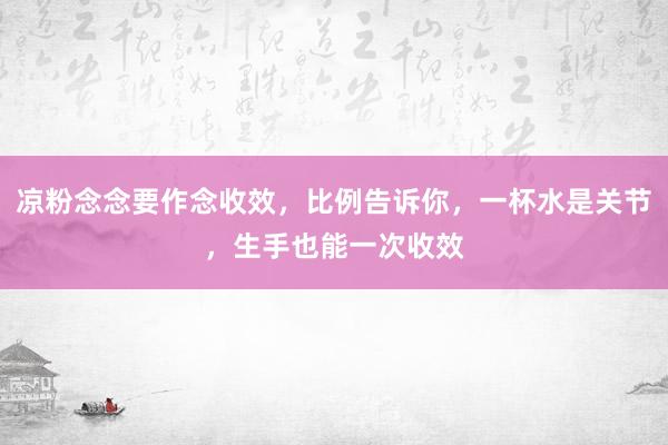 凉粉念念要作念收效，比例告诉你，一杯水是关节，生手也能一次收效