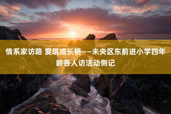 情系家访路 爱筑成长桥——未央区东前进小学四年龄各人访活动侧记