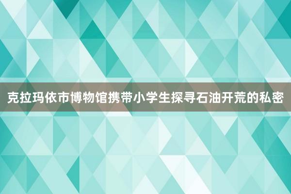 克拉玛依市博物馆携带小学生探寻石油开荒的私密