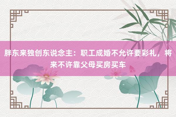 胖东来独创东说念主：职工成婚不允许要彩礼，将来不许靠父母买房买车