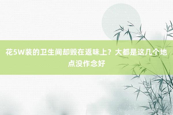 花5W装的卫生间却毁在返味上？大都是这几个地点没作念好