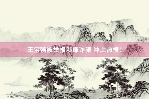王宝强被举报涉嫌诈骗 冲上热搜！