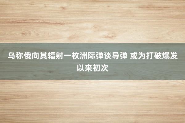 乌称俄向其辐射一枚洲际弹谈导弹 或为打破爆发以来初次