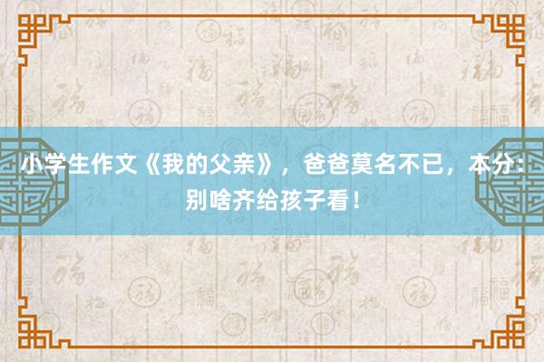 小学生作文《我的父亲》，爸爸莫名不已，本分：别啥齐给孩子看！
