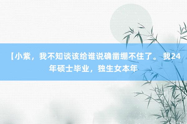 【小紫，我不知谈该给谁说确凿绷不住了。 我24年硕士毕业，独生女本年