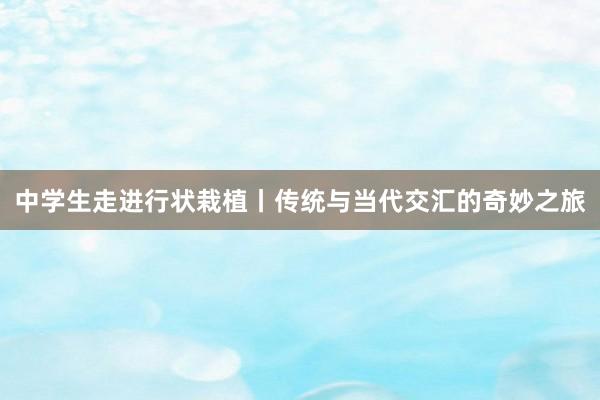 中学生走进行状栽植丨传统与当代交汇的奇妙之旅
