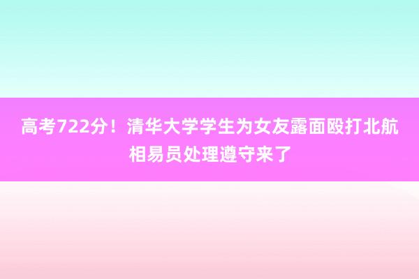高考722分！清华大学学生为女友露面殴打北航相易员处理遵守来了