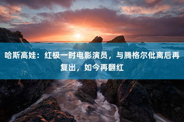 哈斯高娃：红极一时电影演员，与腾格尔仳离后再复出，如今再翻红