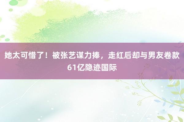 她太可惜了！被张艺谋力捧，走红后却与男友卷款61亿隐迹国际