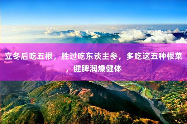 立冬后吃五根，胜过吃东谈主参，多吃这五种根菜，健脾润燥健体