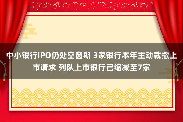 中小银行IPO仍处空窗期 3家银行本年主动裁撤上市请求 列队上市银行已缩减至7家