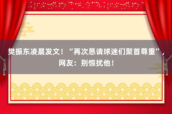 樊振东凌晨发文！“再次恳请球迷们聚首尊重”，网友：别惊扰他！