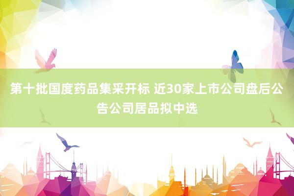 第十批国度药品集采开标 近30家上市公司盘后公告公司居品拟中选